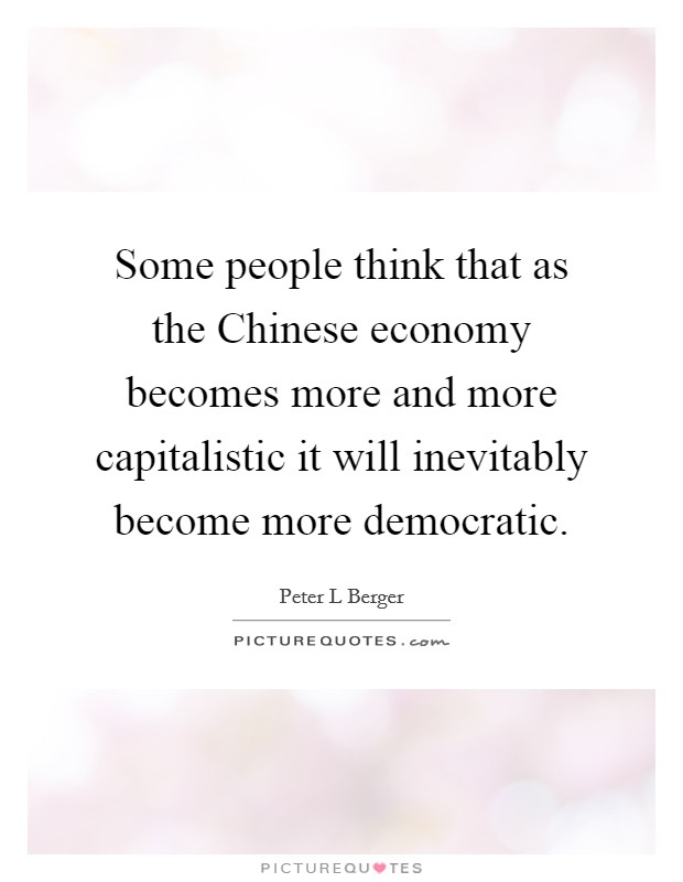 Some people think that as the Chinese economy becomes more and more capitalistic it will inevitably become more democratic. Picture Quote #1