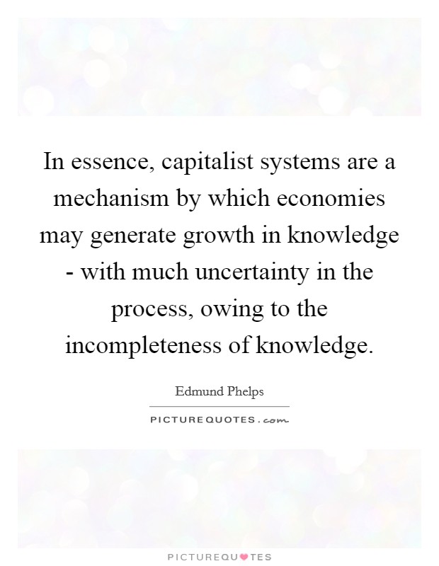 In essence, capitalist systems are a mechanism by which economies may generate growth in knowledge - with much uncertainty in the process, owing to the incompleteness of knowledge. Picture Quote #1