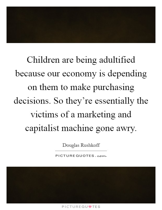 Children are being adultified because our economy is depending on them to make purchasing decisions. So they're essentially the victims of a marketing and capitalist machine gone awry. Picture Quote #1