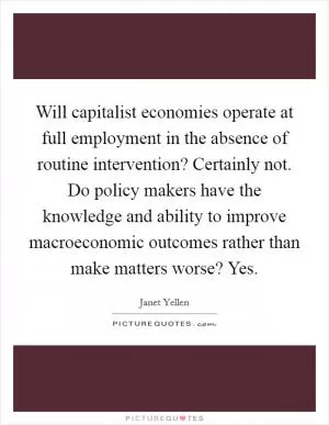 Will capitalist economies operate at full employment in the absence of routine intervention? Certainly not. Do policy makers have the knowledge and ability to improve macroeconomic outcomes rather than make matters worse? Yes Picture Quote #1