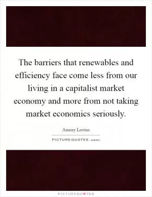 The barriers that renewables and efficiency face come less from our living in a capitalist market economy and more from not taking market economics seriously Picture Quote #1