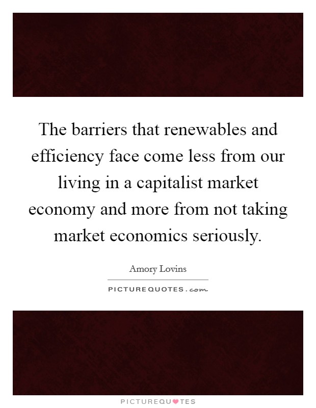 The barriers that renewables and efficiency face come less from our living in a capitalist market economy and more from not taking market economics seriously. Picture Quote #1