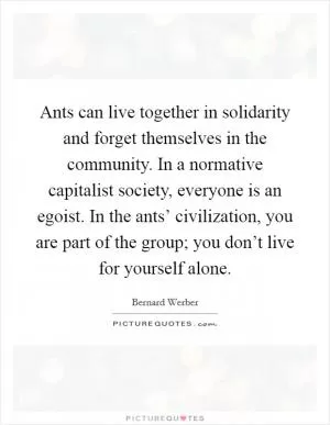 Ants can live together in solidarity and forget themselves in the community. In a normative capitalist society, everyone is an egoist. In the ants’ civilization, you are part of the group; you don’t live for yourself alone Picture Quote #1