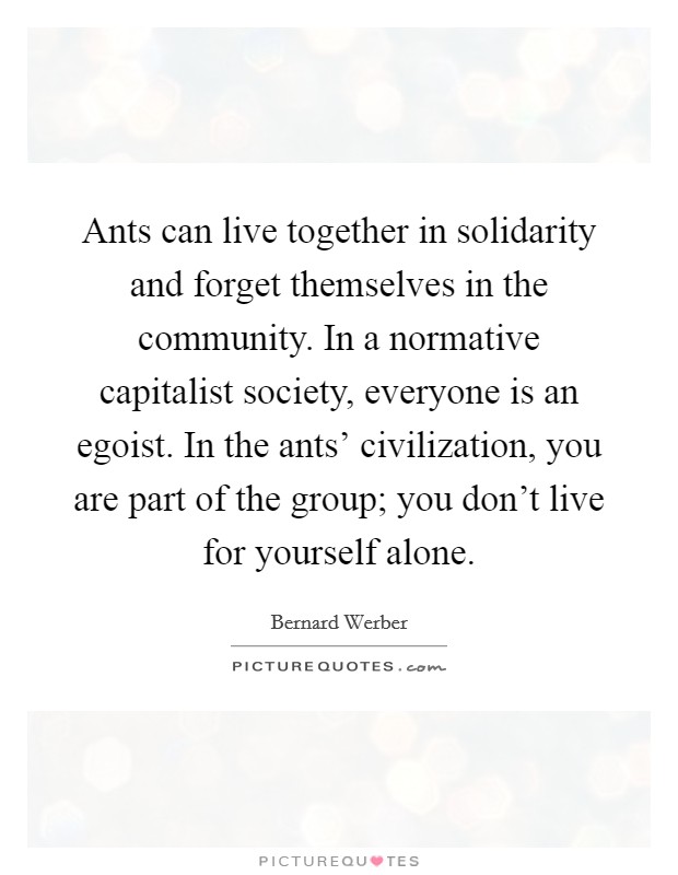 Ants can live together in solidarity and forget themselves in the community. In a normative capitalist society, everyone is an egoist. In the ants' civilization, you are part of the group; you don't live for yourself alone. Picture Quote #1