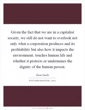 Given the fact that we are in a capitalist society, we still do not want to overlook not only what a corporation produces and its profitability but also how it impacts the environment, touches human life and whether it protects or undermines the dignity of the human person Picture Quote #1