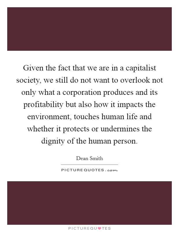 Given the fact that we are in a capitalist society, we still do not want to overlook not only what a corporation produces and its profitability but also how it impacts the environment, touches human life and whether it protects or undermines the dignity of the human person. Picture Quote #1