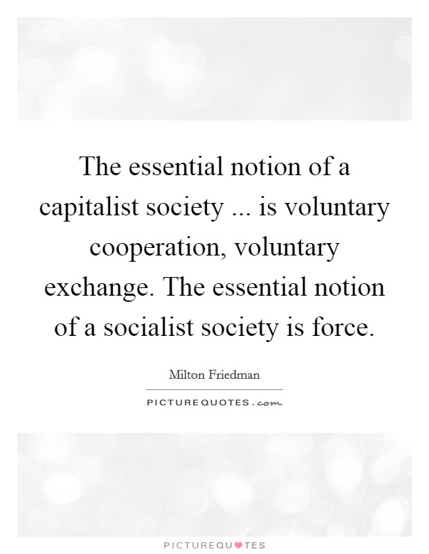 The essential notion of a capitalist society ... is voluntary cooperation, voluntary exchange. The essential notion of a socialist society is force. Picture Quote #1