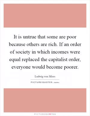 It is untrue that some are poor because others are rich. If an order of society in which incomes were equal replaced the capitalist order, everyone would become poorer Picture Quote #1