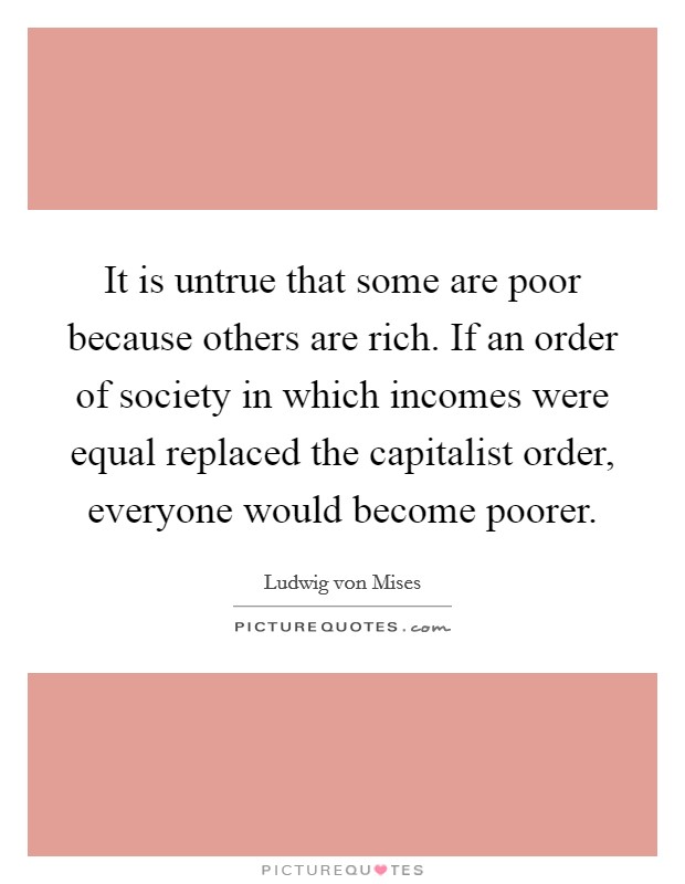 It is untrue that some are poor because others are rich. If an order of society in which incomes were equal replaced the capitalist order, everyone would become poorer. Picture Quote #1