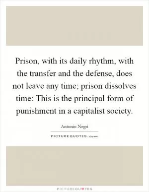 Prison, with its daily rhythm, with the transfer and the defense, does not leave any time; prison dissolves time: This is the principal form of punishment in a capitalist society Picture Quote #1