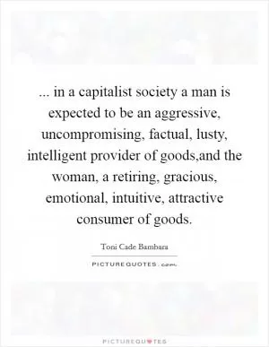 ... in a capitalist society a man is expected to be an aggressive, uncompromising, factual, lusty, intelligent provider of goods,and the woman, a retiring, gracious, emotional, intuitive, attractive consumer of goods Picture Quote #1
