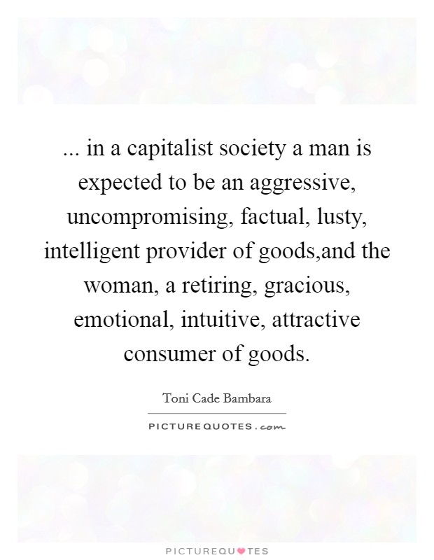 ... in a capitalist society a man is expected to be an aggressive, uncompromising, factual, lusty, intelligent provider of goods,and the woman, a retiring, gracious, emotional, intuitive, attractive consumer of goods. Picture Quote #1