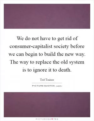 We do not have to get rid of consumer-capitalist society before we can begin to build the new way. The way to replace the old system is to ignore it to death Picture Quote #1