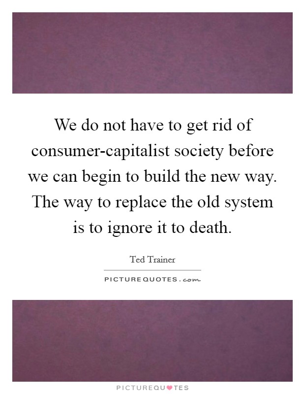We do not have to get rid of consumer-capitalist society before we can begin to build the new way. The way to replace the old system is to ignore it to death. Picture Quote #1