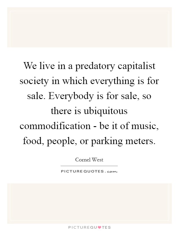 We live in a predatory capitalist society in which everything is for sale. Everybody is for sale, so there is ubiquitous commodification - be it of music, food, people, or parking meters. Picture Quote #1