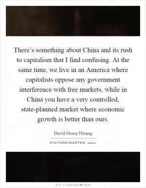 There’s something about China and its rush to capitalism that I find confusing. At the same time, we live in an America where capitalists oppose any government interference with free markets, while in China you have a very controlled, state-planned market where economic growth is better than ours Picture Quote #1