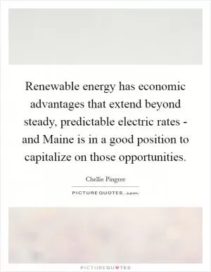 Renewable energy has economic advantages that extend beyond steady, predictable electric rates - and Maine is in a good position to capitalize on those opportunities Picture Quote #1