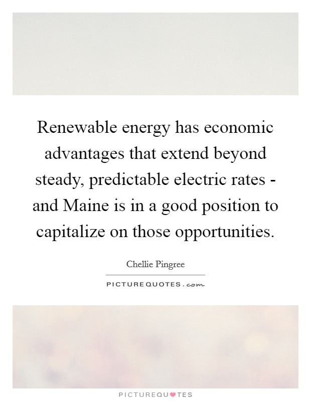 Renewable energy has economic advantages that extend beyond steady, predictable electric rates - and Maine is in a good position to capitalize on those opportunities. Picture Quote #1