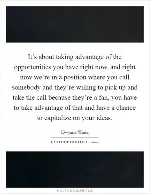 It’s about taking advantage of the opportunities you have right now, and right now we’re in a position where you call somebody and they’re willing to pick up and take the call because they’re a fan, you have to take advantage of that and have a chance to capitalize on your ideas Picture Quote #1