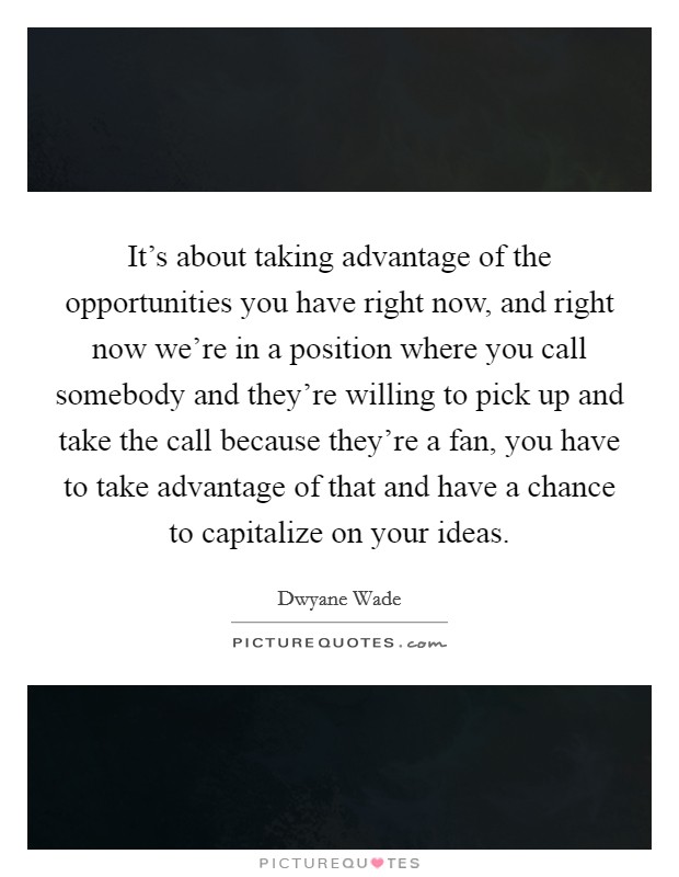 It's about taking advantage of the opportunities you have right now, and right now we're in a position where you call somebody and they're willing to pick up and take the call because they're a fan, you have to take advantage of that and have a chance to capitalize on your ideas. Picture Quote #1