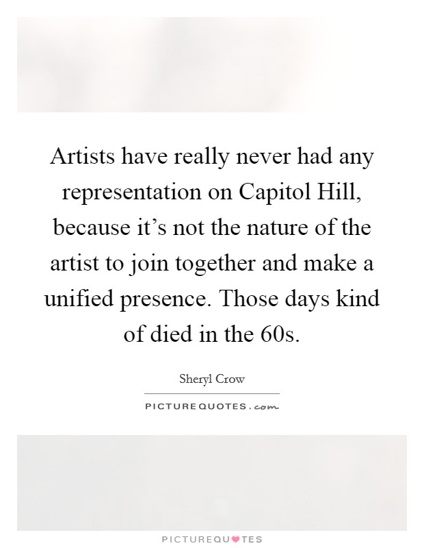 Artists have really never had any representation on Capitol Hill, because it's not the nature of the artist to join together and make a unified presence. Those days kind of died in the  60s. Picture Quote #1