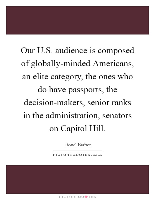 Our U.S. audience is composed of globally-minded Americans, an elite category, the ones who do have passports, the decision-makers, senior ranks in the administration, senators on Capitol Hill. Picture Quote #1