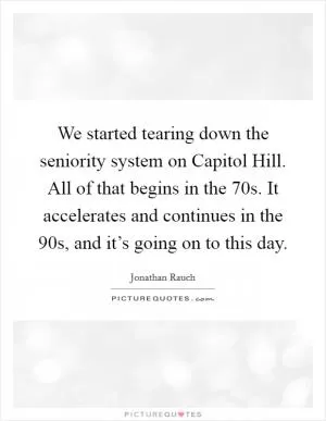 We started tearing down the seniority system on Capitol Hill. All of that begins in the  70s. It accelerates and continues in the  90s, and it’s going on to this day Picture Quote #1