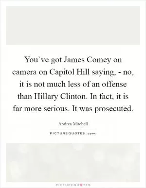 You`ve got James Comey on camera on Capitol Hill saying, - no, it is not much less of an offense than Hillary Clinton. In fact, it is far more serious. It was prosecuted Picture Quote #1