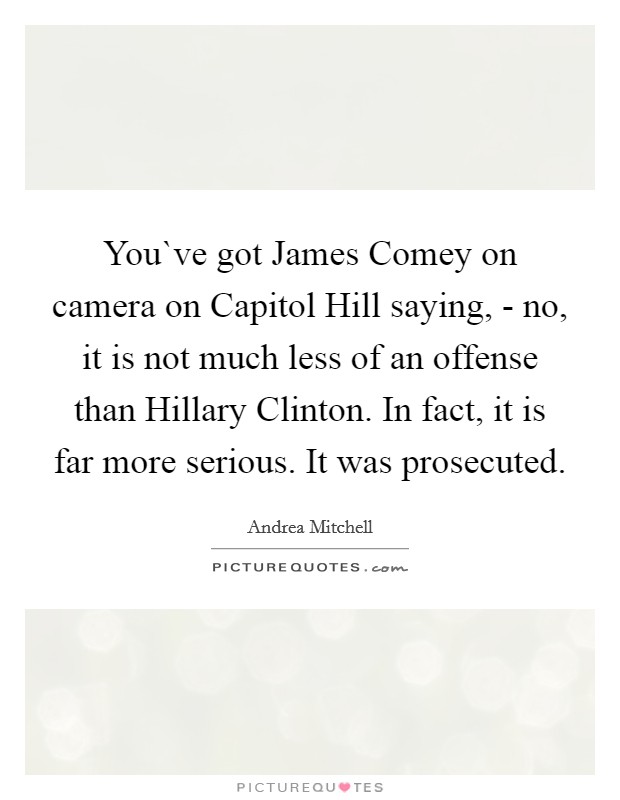 You`ve got James Comey on camera on Capitol Hill saying, - no, it is not much less of an offense than Hillary Clinton. In fact, it is far more serious. It was prosecuted. Picture Quote #1