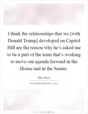 I think the relationships that we [with Donald Trump] developed on Capitol Hill are the reason why he’s asked me to be a part of the team that’s working to move our agenda forward in the House and in the Senate Picture Quote #1