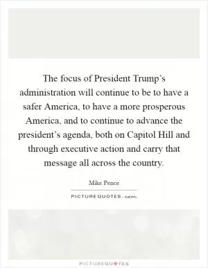 The focus of President Trump’s administration will continue to be to have a safer America, to have a more prosperous America, and to continue to advance the president’s agenda, both on Capitol Hill and through executive action and carry that message all across the country Picture Quote #1