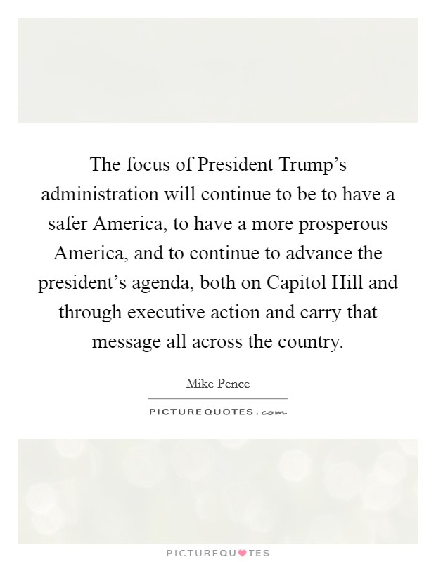 The focus of President Trump's administration will continue to be to have a safer America, to have a more prosperous America, and to continue to advance the president's agenda, both on Capitol Hill and through executive action and carry that message all across the country. Picture Quote #1