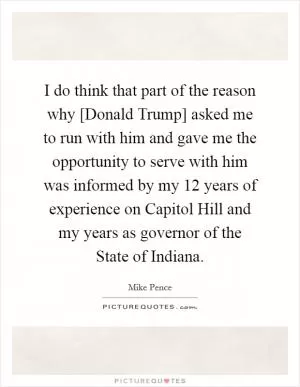 I do think that part of the reason why [Donald Trump] asked me to run with him and gave me the opportunity to serve with him was informed by my 12 years of experience on Capitol Hill and my years as governor of the State of Indiana Picture Quote #1