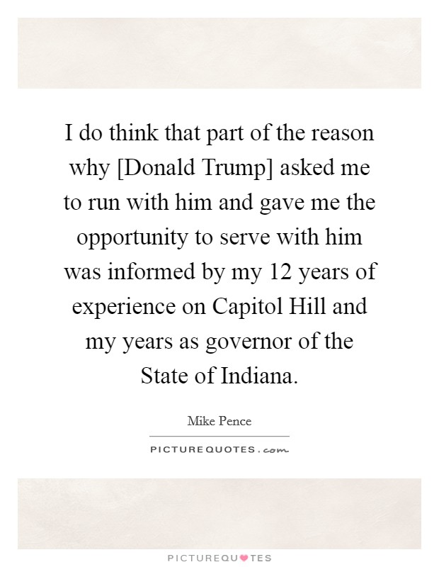 I do think that part of the reason why [Donald Trump] asked me to run with him and gave me the opportunity to serve with him was informed by my 12 years of experience on Capitol Hill and my years as governor of the State of Indiana. Picture Quote #1