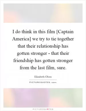 I do think in this film [Captain America] we try to tie together that their relationship has gotten stronger - that their friendship has gotten stronger from the last film, sure Picture Quote #1