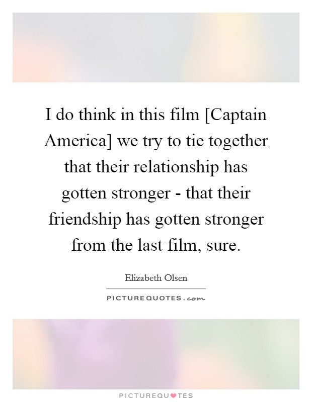 I do think in this film [Captain America] we try to tie together that their relationship has gotten stronger - that their friendship has gotten stronger from the last film, sure. Picture Quote #1