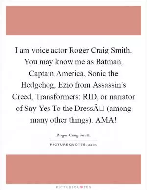 I am voice actor Roger Craig Smith. You may know me as Batman, Captain America, Sonic the Hedgehog, Ezio from Assassin’s Creed, Transformers: RID, or narrator of Say Yes To the DressÂ (among many other things). AMA! Picture Quote #1