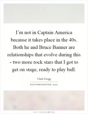 I’m not in Captain America because it takes place in the  40s. Both he and Bruce Banner are relationships that evolve during this - two more rock stars that I got to get on stage, ready to play ball Picture Quote #1