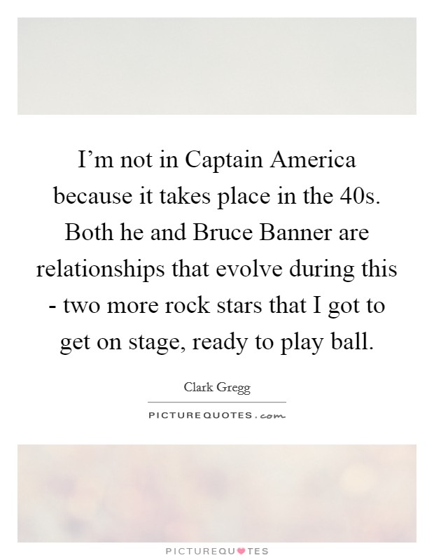 I'm not in Captain America because it takes place in the  40s. Both he and Bruce Banner are relationships that evolve during this - two more rock stars that I got to get on stage, ready to play ball. Picture Quote #1