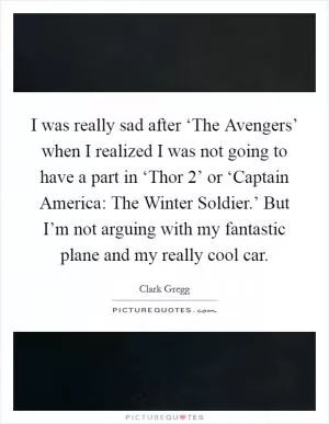 I was really sad after ‘The Avengers’ when I realized I was not going to have a part in ‘Thor 2’ or ‘Captain America: The Winter Soldier.’ But I’m not arguing with my fantastic plane and my really cool car Picture Quote #1
