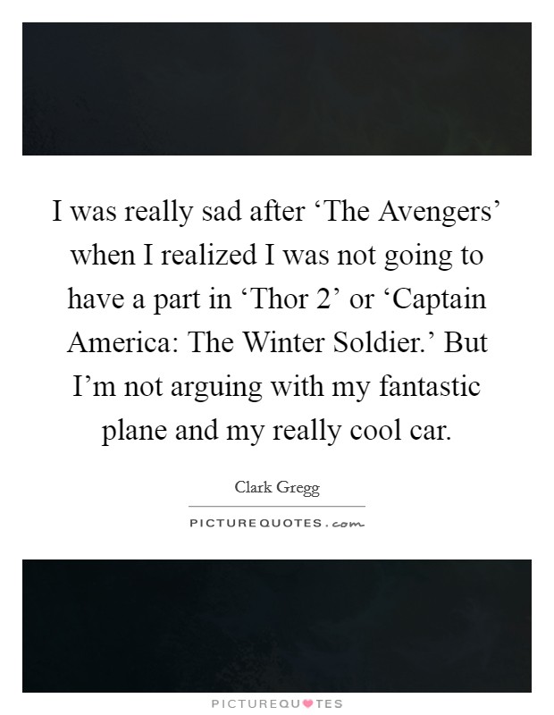 I was really sad after ‘The Avengers' when I realized I was not going to have a part in ‘Thor 2' or ‘Captain America: The Winter Soldier.' But I'm not arguing with my fantastic plane and my really cool car. Picture Quote #1