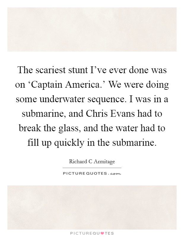 The scariest stunt I've ever done was on ‘Captain America.' We were doing some underwater sequence. I was in a submarine, and Chris Evans had to break the glass, and the water had to fill up quickly in the submarine. Picture Quote #1