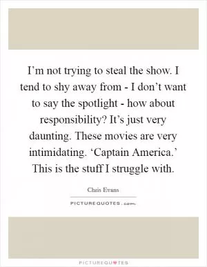I’m not trying to steal the show. I tend to shy away from - I don’t want to say the spotlight - how about responsibility? It’s just very daunting. These movies are very intimidating. ‘Captain America.’ This is the stuff I struggle with Picture Quote #1