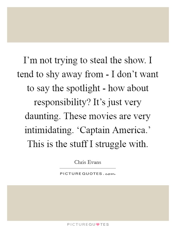 I'm not trying to steal the show. I tend to shy away from - I don't want to say the spotlight - how about responsibility? It's just very daunting. These movies are very intimidating. ‘Captain America.' This is the stuff I struggle with. Picture Quote #1