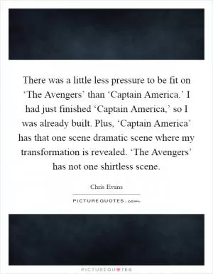 There was a little less pressure to be fit on ‘The Avengers’ than ‘Captain America.’ I had just finished ‘Captain America,’ so I was already built. Plus, ‘Captain America’ has that one scene dramatic scene where my transformation is revealed. ‘The Avengers’ has not one shirtless scene Picture Quote #1