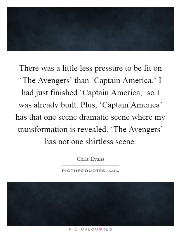 There was a little less pressure to be fit on ‘The Avengers' than ‘Captain America.' I had just finished ‘Captain America,' so I was already built. Plus, ‘Captain America' has that one scene dramatic scene where my transformation is revealed. ‘The Avengers' has not one shirtless scene. Picture Quote #1