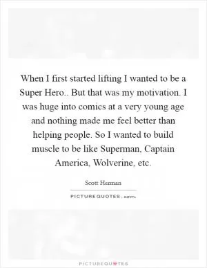When I first started lifting I wanted to be a Super Hero.. But that was my motivation. I was huge into comics at a very young age and nothing made me feel better than helping people. So I wanted to build muscle to be like Superman, Captain America, Wolverine, etc Picture Quote #1