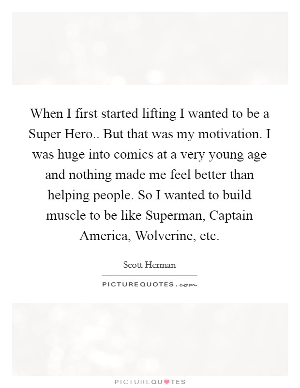 When I first started lifting I wanted to be a Super Hero.. But that was my motivation. I was huge into comics at a very young age and nothing made me feel better than helping people. So I wanted to build muscle to be like Superman, Captain America, Wolverine, etc. Picture Quote #1