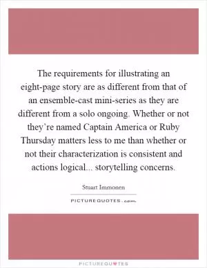 The requirements for illustrating an eight-page story are as different from that of an ensemble-cast mini-series as they are different from a solo ongoing. Whether or not they’re named Captain America or Ruby Thursday matters less to me than whether or not their characterization is consistent and actions logical... storytelling concerns Picture Quote #1