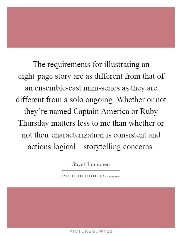 The requirements for illustrating an eight-page story are as different from that of an ensemble-cast mini-series as they are different from a solo ongoing. Whether or not they're named Captain America or Ruby Thursday matters less to me than whether or not their characterization is consistent and actions logical... storytelling concerns. Picture Quote #1
